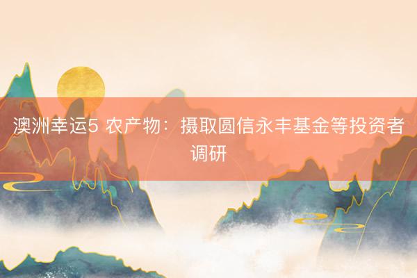澳洲幸运5 农产物：摄取圆信永丰基金等投资者调研