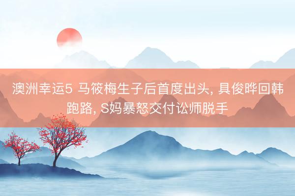 澳洲幸运5 马筱梅生子后首度出头， 具俊晔回韩跑路， S妈暴怒交付讼师脱手