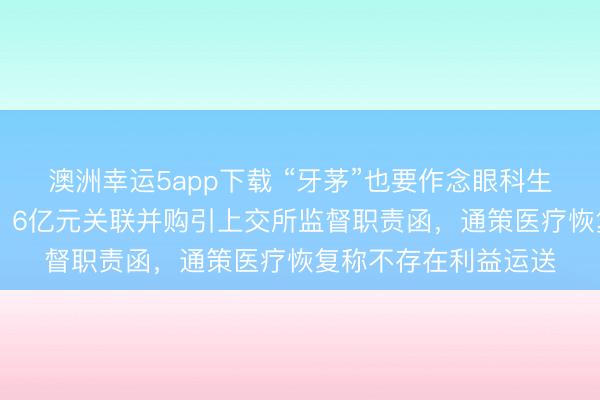 澳洲幸运5app下载 “牙茅”也要作念眼科生意了？溢价超10倍、6亿元关联并购引上交所监督职责函，通策医疗恢复称不存在利益运送