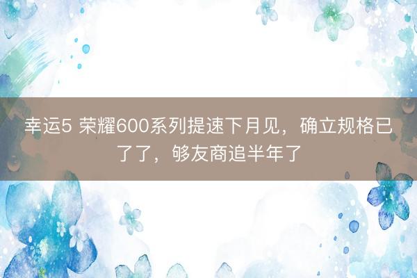 幸运5 荣耀600系列提速下月见，确立规格已了了，够友商追半年了
